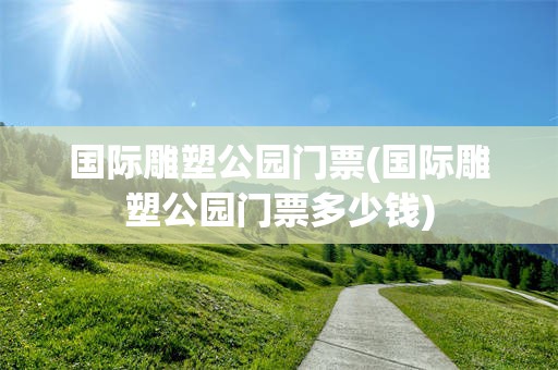 国际雕塑公园门票(国际雕塑公园门票多少钱)