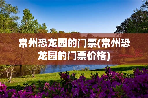 常州恐龙园的门票(常州恐龙园的门票价格)