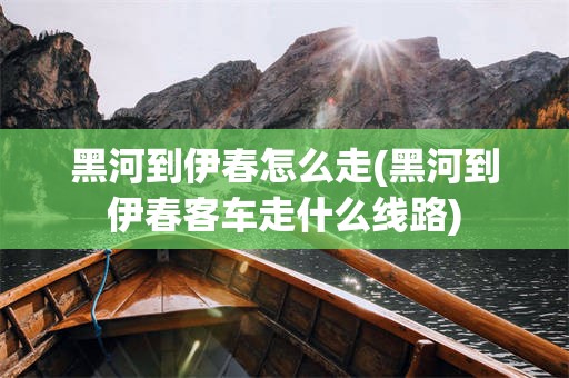 黑河到伊春怎么走(黑河到伊春客车走什么线路)