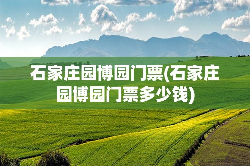 石家庄园博园门票(石家庄园博园门票多少钱)