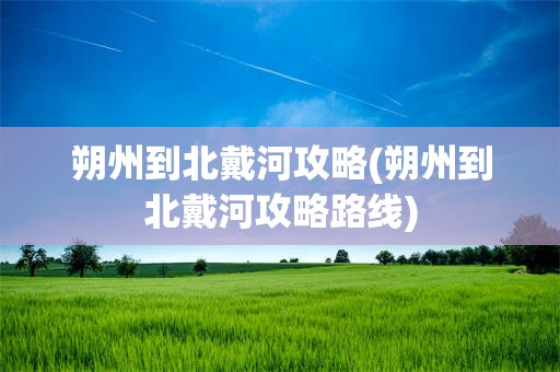 朔州到北戴河攻略(朔州到北戴河攻略路线)