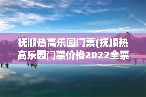 抚顺热高乐园门票(抚顺热高乐园门票价格2022全票)