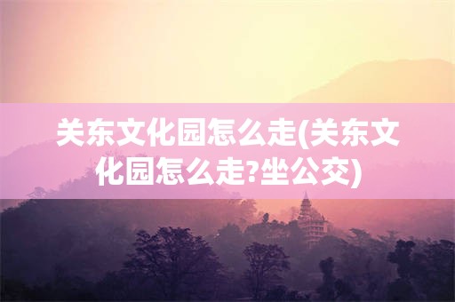 关东文化园怎么走(关东文化园怎么走?坐公交)