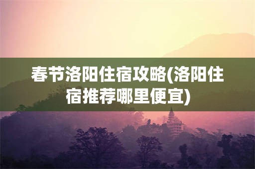 春节洛阳住宿攻略(洛阳住宿推荐哪里便宜)