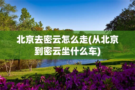 北京去密云怎么走(从北京到密云坐什么车)