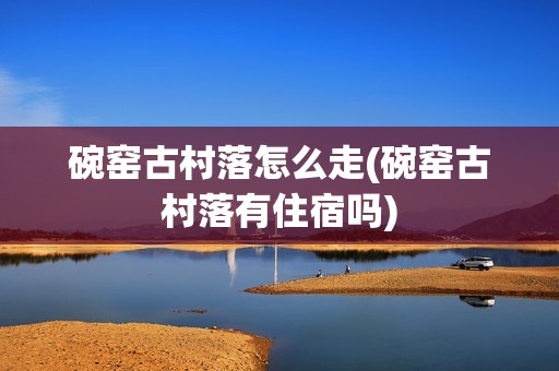 碗窑古村落怎么走(碗窑古村落有住宿吗)