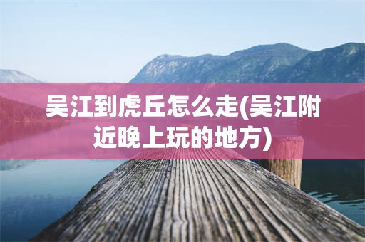 吴江到虎丘怎么走(吴江附近晚上玩的地方)