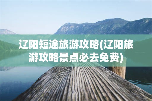 辽阳短途旅游攻略(辽阳旅游攻略景点必去免费)