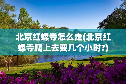 北京红螺寺怎么走(北京红螺寺爬上去要几个小时?)
