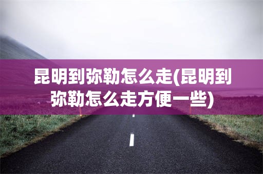 昆明到弥勒怎么走(昆明到弥勒怎么走方便一些)