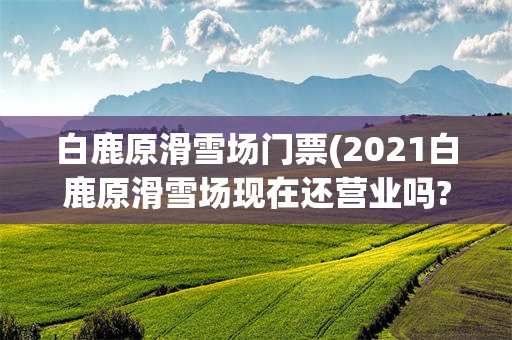 白鹿原滑雪场门票(2021白鹿原滑雪场现在还营业吗?)