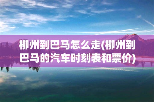 柳州到巴马怎么走(柳州到巴马的汽车时刻表和票价)