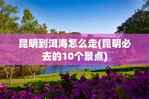 昆明到洱海怎么走(昆明必去的10个景点)