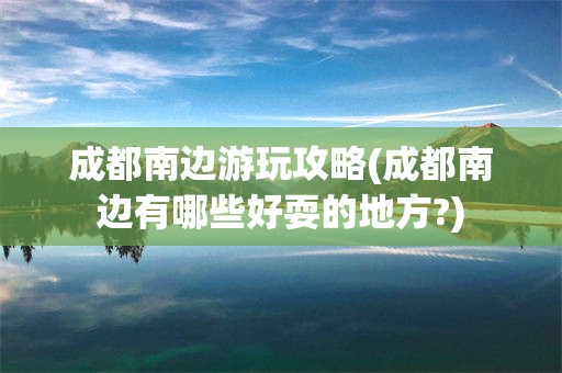 成都南边游玩攻略(成都南边有哪些好耍的地方?)