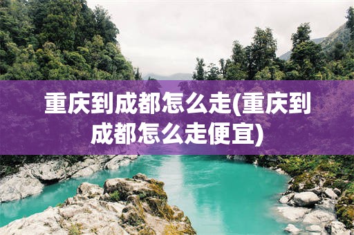 重庆到成都怎么走(重庆到成都怎么走便宜)
