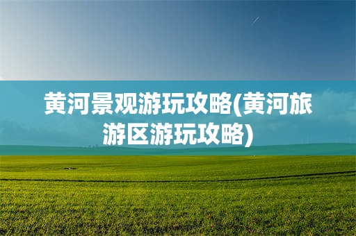 黄河景观游玩攻略(黄河旅游区游玩攻略)