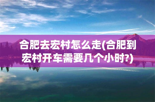 合肥去宏村怎么走(合肥到宏村开车需要几个小时?)