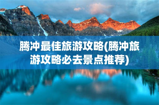 腾冲最佳旅游攻略(腾冲旅游攻略必去景点推荐)
