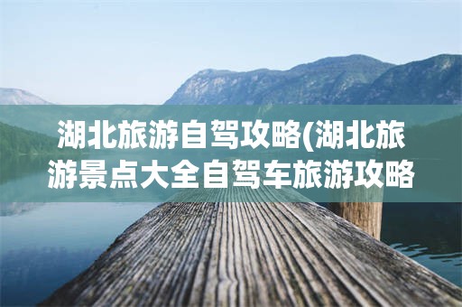 湖北旅游自驾攻略(湖北旅游景点大全自驾车旅游攻略)