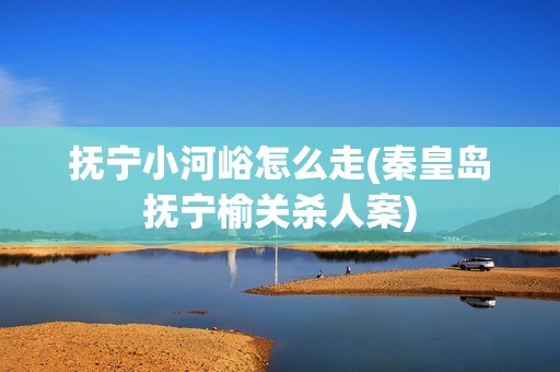 抚宁小河峪怎么走(秦皇岛抚宁榆关***案)