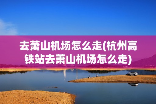 去萧山机场怎么走(杭州高铁站去萧山机场怎么走)