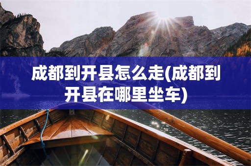 成都到开县怎么走(成都到开县在哪里坐车)