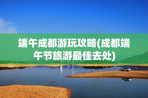 端午成都游玩攻略(成都端午节旅游最佳去处)