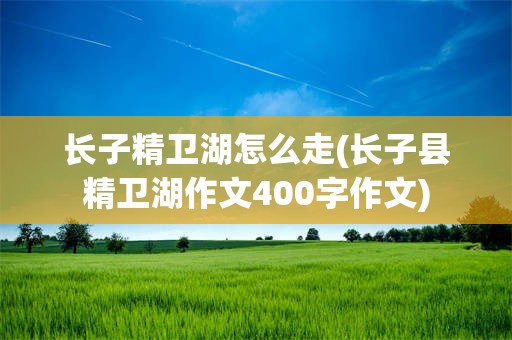 长子精卫湖怎么走(长子县精卫湖作文400字作文)