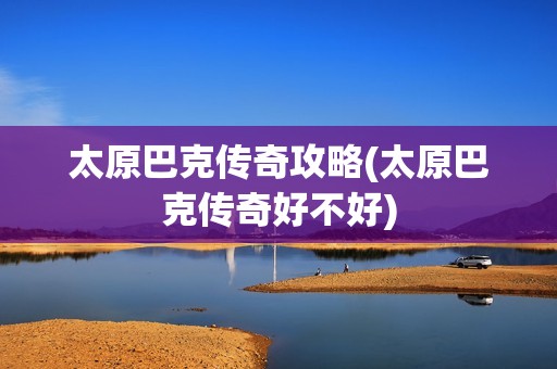 太原巴克传奇攻略(太原巴克传奇好不好)