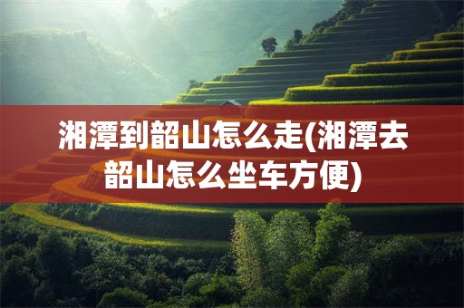 湘潭到韶山怎么走(湘潭去韶山怎么坐车方便)
