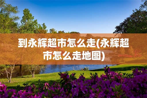 到永辉超市怎么走(永辉超市怎么走地图)