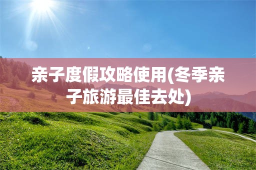 亲子度假攻略使用(冬季亲子旅游最佳去处)