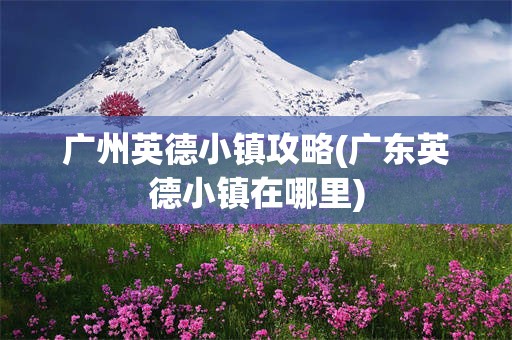 广州英德小镇攻略(广东英德小镇在哪里)
