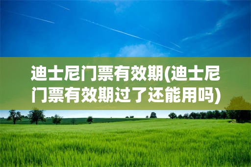 迪士尼门票有效期(迪士尼门票有效期过了还能用吗)