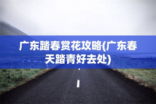 广东踏春赏花攻略(广东春天踏青好去处)