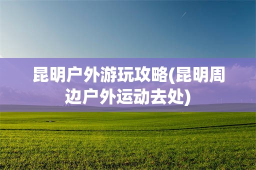 昆明户外游玩攻略(昆明周边户外运动去处)