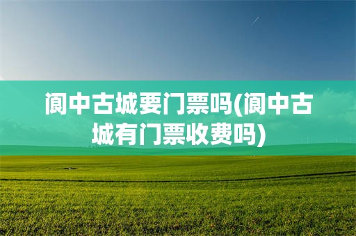 阆中古城要门票吗(阆中古城有门票收费吗)