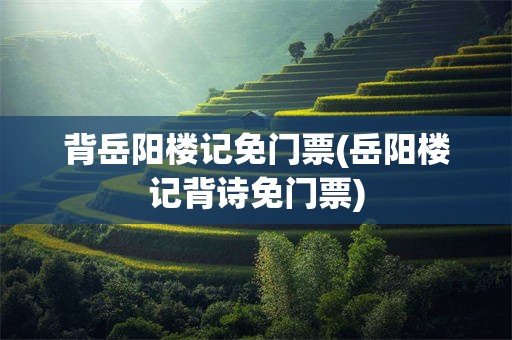 背岳阳楼记免门票(岳阳楼记背诗免门票)