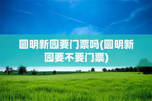 圆明新园要门票吗(圆明新园要不要门票)