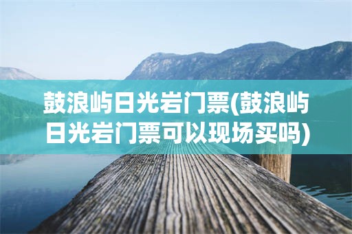 鼓浪屿日光岩门票(鼓浪屿日光岩门票可以现场买吗)