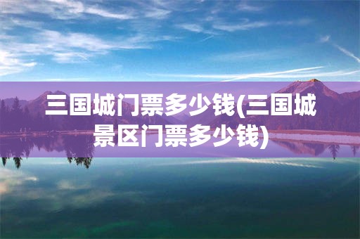 三国城门票多少钱(三国城景区门票多少钱)