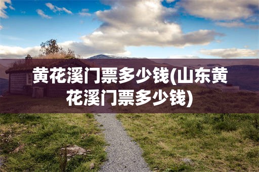 黄花溪门票多少钱(山东黄花溪门票多少钱)