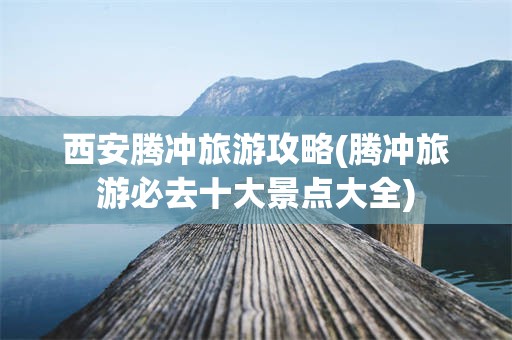 西安腾冲旅游攻略(腾冲旅游必去十大景点大全)