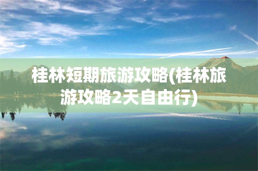 桂林短期旅游攻略(桂林旅游攻略2天自由行)