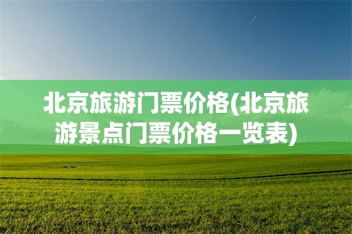 北京旅游门票价格(北京旅游景点门票价格一览表)