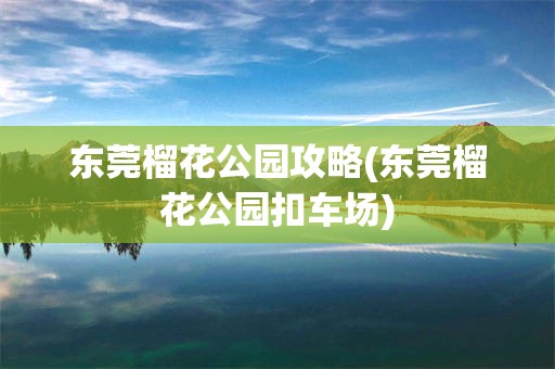 东莞榴花公园攻略(东莞榴花公园扣车场)