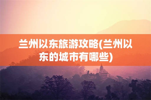 兰州以东旅游攻略(兰州以东的城市有哪些)
