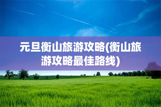 元旦衡山旅游攻略(衡山旅游攻略最佳路线)
