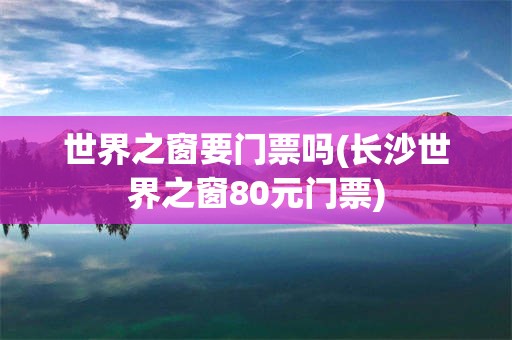 世界之窗要门票吗(长沙世界之窗80元门票)