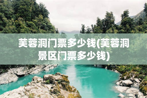 芙蓉洞门票多少钱(芙蓉洞景区门票多少钱)